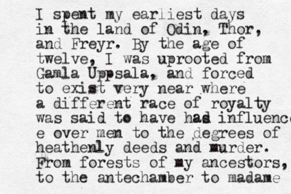 I spent my earliest days in the land of Odin, Thor, and Freyr. By the age of twelve, I was uprooted from Gamla Uppsala, and forced to exist very near where a different race of royalty was said to have has influence e over men to the degrees of heathenly deeds and murder. From forests of my ancestors, to the antechamber to madame ad 