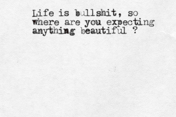 Life is bullshit, so where are you expecting anything beautiful ? 