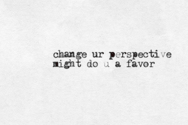 change ur perspective might do u a favor