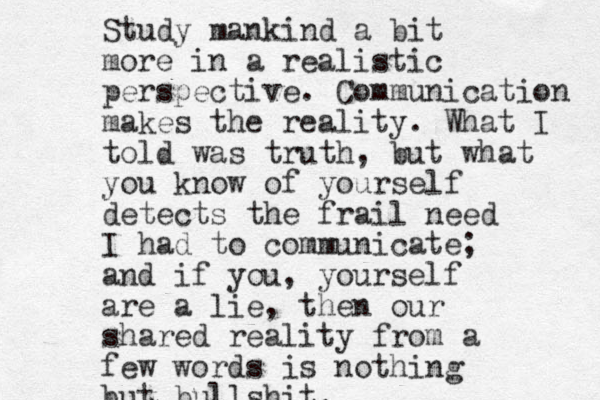 Study mankind a bit more in a realistic perspective. Communication makes the reality. What I told was truth, but what you know of yourself detects the frail need I had to communicate; and if you, yourself are a lie, then our shared reality from a few words is nothing but bullshit.