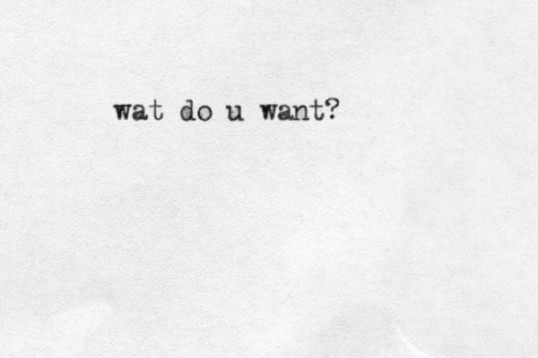wat do u want?