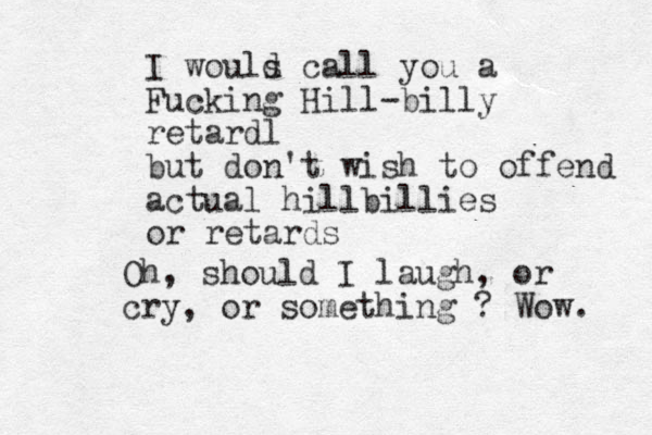 I wouls d call you a Fucking Hill-billy retardl but don't wish to offend actual hillbillies or retards Oh, should I laugh, or cry, or something ? Wow. 
