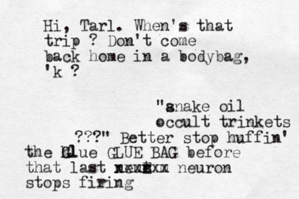 "a snake oil occult trinkets ???" Better stop huffin' the h Glue G Gl GLUE BAG before that last neut r r e E xxxx m xx neuron stops firing Hi, Tarl. When's that trip ? Don't come back home in a bodybag, 'k ?