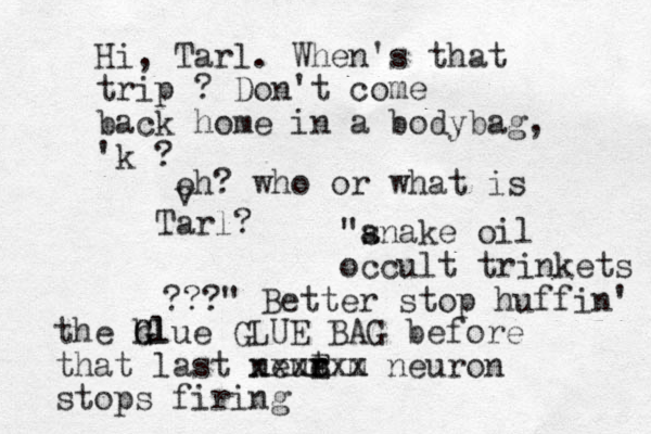 "a snake oil occult trinkets ???" Better stop huffin' the h Glue G Gl GLUE BAG before that last neut r r e E xxxx m xx neuron stops firing Hi, Tarl. When's that trip ? Don't come back home in a bodybag, 'k ? eh? who or what is v Tarl?