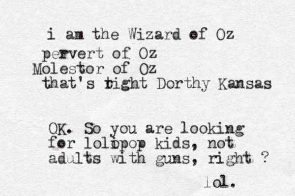 i am the Wizard of Oz pervert of Oz Molestor of Oz that's t right Dorthy Kansas OK. So you are looking for lolo ipop kids, not adults with guns, right ? lol.