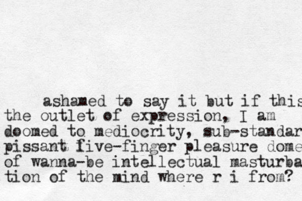 ashamed to say it but if this the outlet of expression, I am doomed to mediocrity, sub-standard pissant l five-finger pleasure dome of wanna-be intellectual masturba tion of the mind where r i from? 