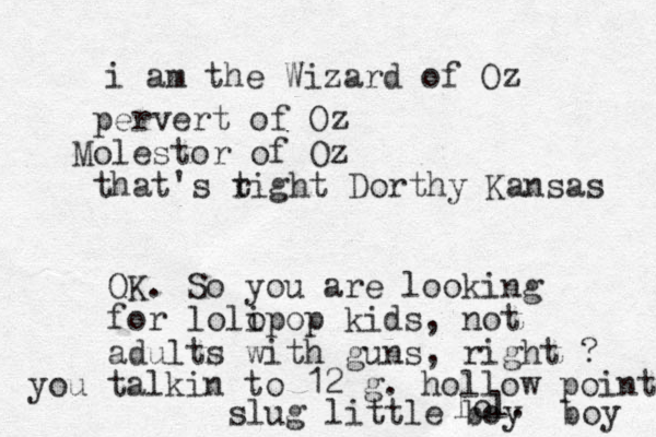 i am the Wizard of Oz pervert of Oz Molestor of Oz that's t right Dorthy Kansas OK. So you are looking for lolo ipop kids, not adults with guns, right ? lol. you talkin to 12 g. hollow point slug little boy boy 