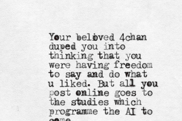 You r beli oved 4chan duped you into thinking that you were having freedom to say and do what u liked. But all you post online goes to the studies which programme the AI to come. 