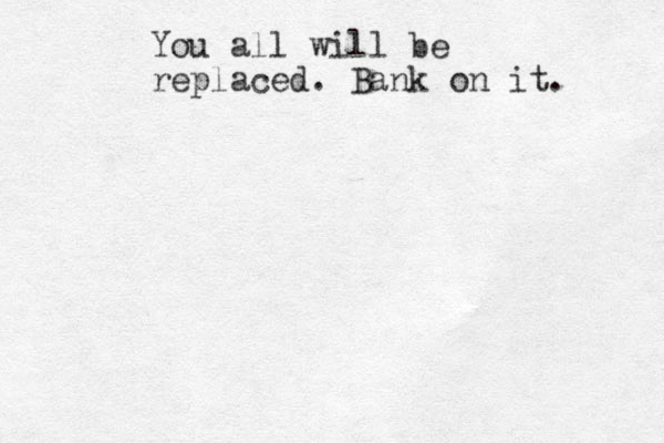 You all will be replaced. Bank on it. 