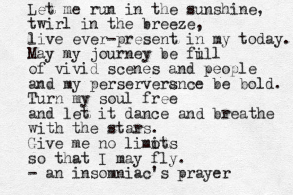 Let me run in the sunshine, twirl in the breeze, live ever-present in my today. May my journey be fi ull of vivid scenes and people and my perserversnce a be bold. Turn my soul free and let it dance and breathe with the stars. Give me no limots i so that I may fly . - an insomniac's prayer 