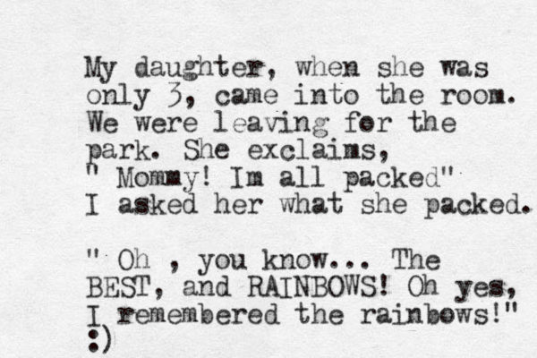 My daughter, when she was only 3, came into the room. We were leaving for the park. She exclaims, " Mommy! Im all packed" I asked her what she packed. " Oh , you know... The BEST, and RAINBOWS! Oh yes, I remembered the rainbows!" :)