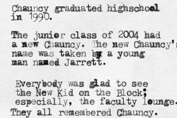Chauncy graduated highschool in 1990. The junior l class of 2004 had a new Chauncy. The new Chauncy's name was taken bu y a young man named Jarrett. Everybody was glad to see the New Kid on the Block; especially, the faculty lounge. They all remembered Chauncy. 