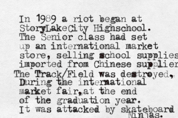 In 1989 a riot began at StoryLakeCity Highschool. The Senior class had set up an international market store, selling school supplies imported from Chinese suppliers During the international market fair at the end of the graduation year. It was attacked by skateboard Ninjas. The Track/Field was destroyed. , , 