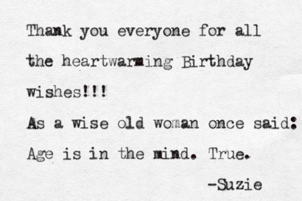 Thank you everyone for all the heartwarming Birthday wishes !!! As a wise old woman once said: Age is in the mind. True. -Suzie 