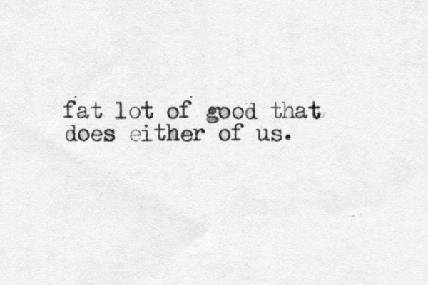 fat lot of good that does either of us.