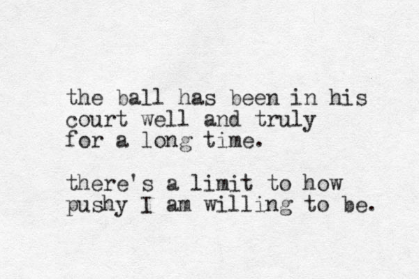 the ball has been in his court well and truly for a long time. there's a limit to how pushy I am willing to be. 