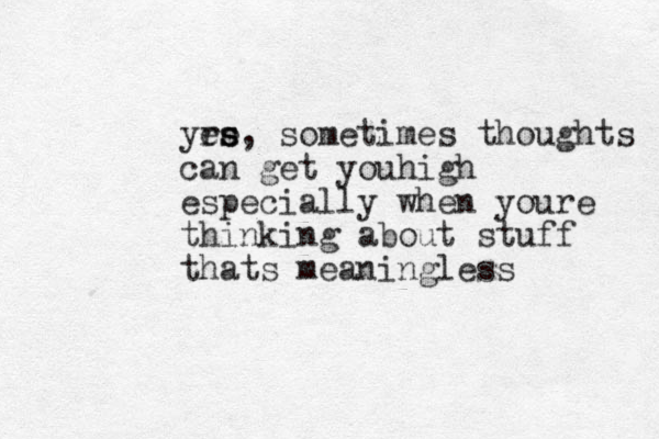 yrs e es s, sometimes thoughts can get you igh h especially when youre thinking about stuff thats meaningless