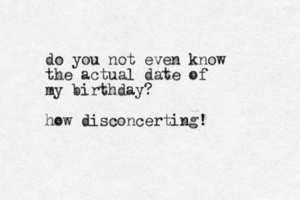 do you not even know the actual date of my birthday? how disconcerting!