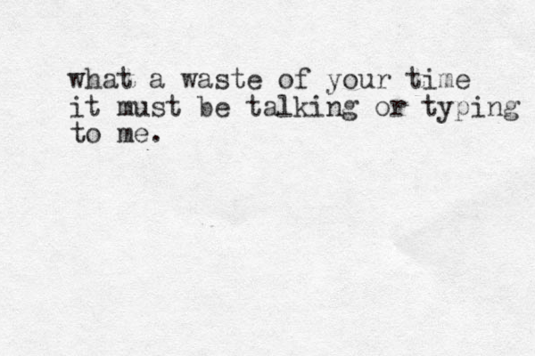 what a waste of your time it must be talking or typing to me. 
