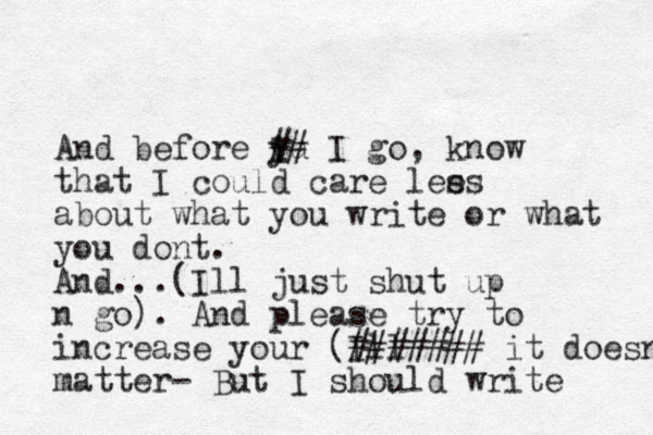 And before yu I i ## I go , know that I could care lees s about what you write or what you dont . And ...( Ill just shut up n go). And please try to increase your (Ill #### ## # it doesnt matter- But I should write 