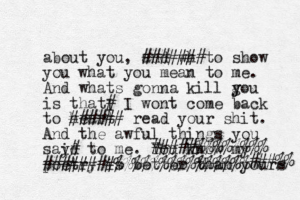 about you, and wh #######to show you what you mean to me. And whats gonna kill g y you is thatI # I wont come back to heart ###### read your shit. And the awful things you said y# to me. You know my poetry is better than yours #####%%%%%%%% ########%%%%%%%%%%%%%%% ###%% 