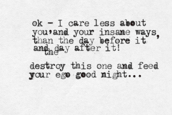 ok - I care less about you and your insane ways than the day before it , , destroy this one and feed your ego good night... and day after it! the 