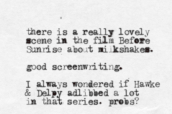 there is a really lovely scene in the film Before Sunrise about milkshakes. good screenwriting. I always wondered if Hawke & Delpy adlibbed a lot in that series. probs? 