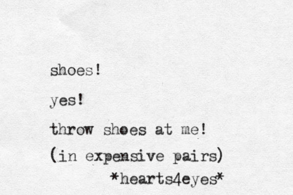 shoes! yes! throw shoes at me! (in expensive pairs) *hearts4eyes* 