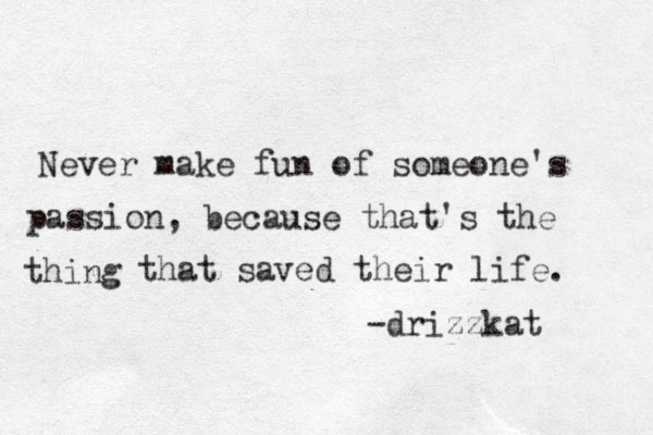 Never make fun of someone's passion, because that's the thing that saved their life. -drizzkat 