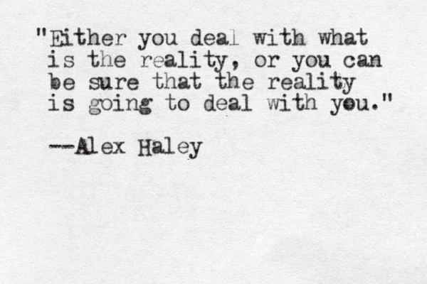 "Either you deal with what is the reality, or you can be sure that the reality is going to deal with you." --Alex Haley