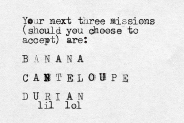 Your next three missions (should you choose to accept) are: B A N A N A C A B N N T E L O U P E D U R I A N lol lil