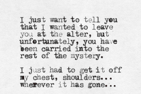 I just want to tell you that I wanted to leave you at the alter, but unfortunately, you have been carried into the rest of the mystery. I just had to get it off my chest, shoulders... wherever it has gone...