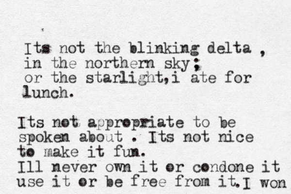 Its not the blinking delta in the northern sky or the starlight i ate for lunch. , , ; , Its not appropriate to be spoken about . Its not nice to make it fun. Ill never own it or condone it use it or be free from it .I won 
