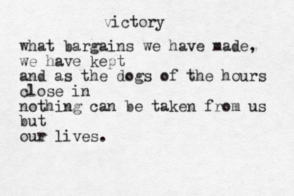 victory what bargains we have made, we have kept and as the dogs of the hours close in nothing can be taken from us but our lives.