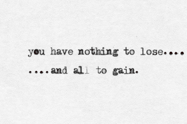 you have nothing to lose.... ....and all to gain. 