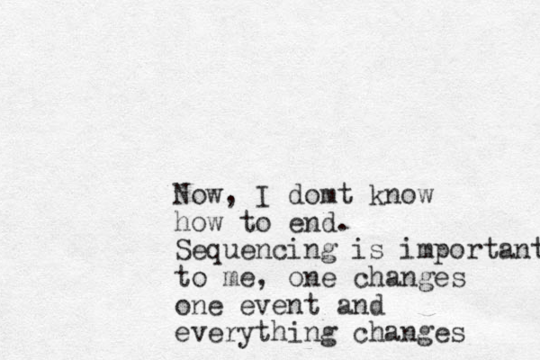 Now, I domt know how to end. Sequencing is important to me, one changes one event and everything changes 
