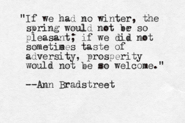 "If we had no winter, the spring would not br so e pleasant; if we did not sometie mes taste of adversity, prosperity would not be so welcome." --Ann Bradstreet