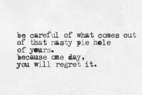 be careful of what comes out of that nasty pie hole of yours. because one day, you will regret it.