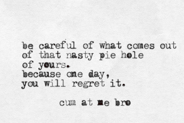 be careful of what comes out of that nasty pie hole of yours. because one day, you will regret it. cum at me bro