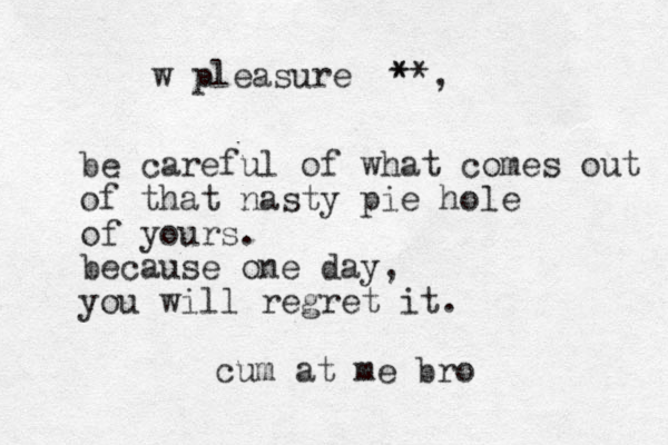 be careful of what comes out of that nasty pie hole of yours. because one day, you will regret it. cum at me bro w pleasure **, *