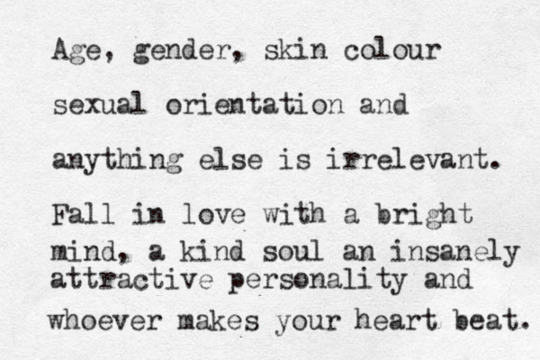 Age, gender, skin colour sexual orientation and anything else is irrelevant. Fall in love with a bright mind, a kind soul an insanely attractive personality and whoever makes your heart beat. 