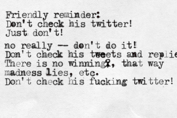 Friendly reminder: Don't check his twitter! Just don't! no really -- don't do it! Don't check his tee weets and replies! There is no winning? , x, that way madness lies, etc. Don't check his fucking twitter! 