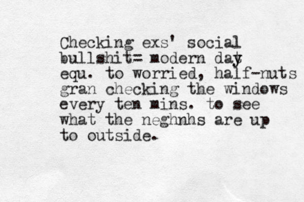 Checking exs' social bullshit= modern dat y y equ. to worried, half-nuts gran checking the windows every ten mins. to see what the neghnhs are up to outside.