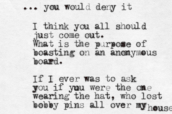 I think you all should just come out. What is the purpose of boasting on an anonymous board. If I ever was to ask you if yu ou were the one wearing the hat, who lost bobby pins all over my house ... you would deny it 