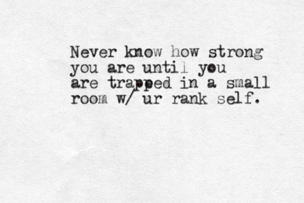Never know how strong you are until you are trape ped in a small room w/ ur rank self. 