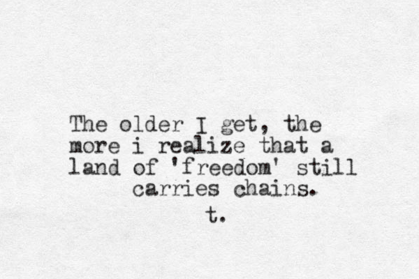The older I get, the more i realize that a land of 'freedom' still carries chains. t.