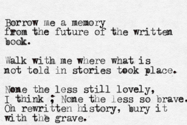 Borrow me a memory from the future of the written book. Walk with me where what is not told in stories took place. None the less still lovely, I think . None the less ; so brave. Oh rewritten history, bury it with the grave. 