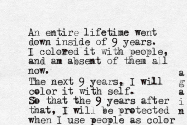 An entire lifetime went down in side of 9 years. I colored it with people, and am absent of them all now. The next 9 years, I will color it with self. So that the 9 years after that, I will be protected when I use people as color a g a i n 