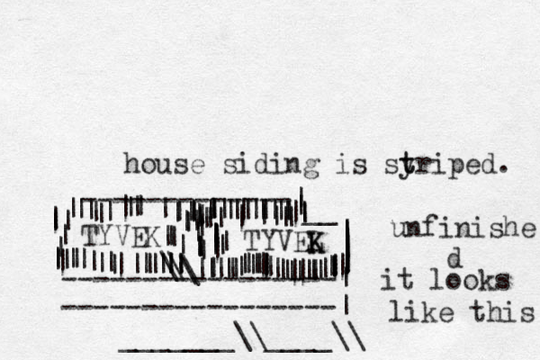 house siding is syr t t iped. -----------------| -----------------| TYVEL K K TYVEK -------------| | | | | __ ||| |||||||||||||||||||||||||||||||||||||||||||||||||||||||\\||\\||||||||||||||||||||| ||||||||||||| ||| |||||||||||||||||||||||||||||||||||||||||||||||||_______\\____\\ unfinishe d it looks like this 