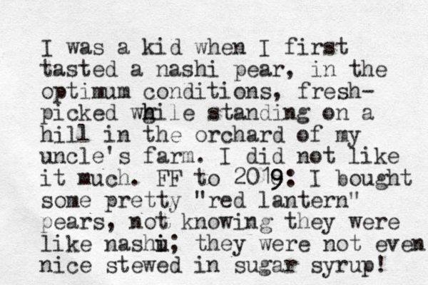 I was a kid when I first tasted a nashi pear, in the optimum conditions, fresh- picked wg h hile standing on a hill in the orchard of my uncle's farm. I did not like it much. FF to 2018 9 9: I bought some pretty "red lantern" pears, not knowing they were like nashu i i; they were not even nice stewed in sugar syrup! 